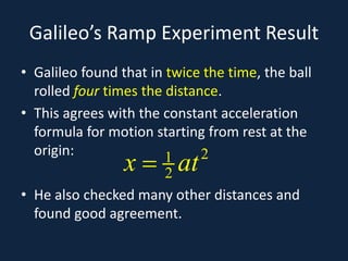 Galileo’s Ramp Experiment Result
• Galileo found that in twice the time, the ball
rolled four times the distance.
• This agrees with the constant acceleration
formula for motion starting from rest at the
origin:
• He also checked many other distances and
found good agreement.
21
2x at=
 