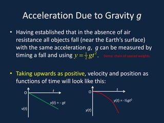 Acceleration Due to Gravity g
• Having established that in the absence of air
resistance all objects fall (near the Earth’s surface)
with the same acceleration g, g can be measured by
timing a fall and using Demo: chain of spaced weights.
• Taking upwards as positive, velocity and position as
functions of time will look like this:
21
2 .y gt=
O
t
y(t)
O
t
v(t)
v(t) = - gt
y(t) = -½gt2
 