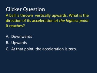 Clicker Question
A ball is thrown vertically upwards. What is the
direction of its acceleration at the highest point
it reaches?
A. Downwards
B. Upwards
C. At that point, the acceleration is zero.
 