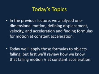 Today’s Topics
• In the previous lecture, we analyzed one-
dimensional motion, defining displacement,
velocity, and acceleration and finding formulas
for motion at constant acceleration.
• Today we’ll apply those formulas to objects
falling, but first we’ll review how we know
that falling motion is at constant acceleration.
 