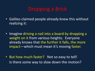 Dropping a Brick
• Galileo claimed people already knew this without
realizing it:
• Imagine driving a nail into a board by dropping a
weight on it from various heights. Everyone
already knows that the further it falls, the more
impact—which must mean it’s moving faster.
• But how much faster? Not so easy to tell!
Is there some way to slow down the motion?
 