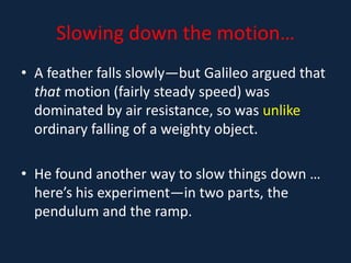 Slowing down the motion…
• A feather falls slowly—but Galileo argued that
that motion (fairly steady speed) was
dominated by air resistance, so was unlike
ordinary falling of a weighty object.
• He found another way to slow things down …
here’s his experiment—in two parts, the
pendulum and the ramp.
 