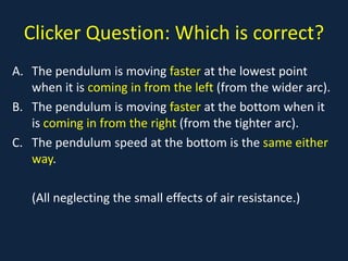 Clicker Question: Which is correct?
A. The pendulum is moving faster at the lowest point
when it is coming in from the left (from the wider arc).
B. The pendulum is moving faster at the bottom when it
is coming in from the right (from the tighter arc).
C. The pendulum speed at the bottom is the same either
way.
(All neglecting the small effects of air resistance.)
 