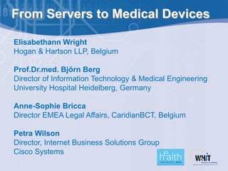 From Servers to Medical Devices

Elisabethann Wright
Hogan & Hartson LLP, Belgium

Prof.Dr.med. Björn Berg
Director of Information Technology & Medical Engineering
University Hospital Heidelberg, Germany

Anne-Sophie Bricca
Director EMEA Legal Affairs, CaridianBCT, Belgium

Petra Wilson
Director, Internet Business Solutions Group
Cisco Systems
 
