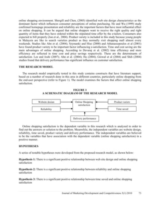 online shopping environment. Shergill and Chen, (2005) identified web site design characteristics as the 
dominant factor which influences consumer perceptions of online purchasing. Ho and Wu (1999) study 
confirmed homepage presentation and reliability are the important factors that have most influential effect 
on online shopping. It can be argued that online shoppers want to receive the right quality and right 
quantity of items that they have ordered within the stipulated time offer by the e-tailers. Consumers also 
expected to bill properly (Jun et al., 2004). Product variety is included in this study because young people 
in Malaysia are like to search varieties product as they normally visit shopping mall almost every 
weekends. Studies like Ahn et al. (2004); Szymanki and Hise (2000) and Athanassopoulos et al (2001) 
have found product variety to be important factor influencing e-satisfaction. Time and cost saving are the 
main advantages of online shopping. According to Devaraj et al. (2002) time efficiency and store 
efficiency are reflected in time cost and price savings respectively. These are the determinants of 
satisfaction. Lee and Joshi (2007); Ahn et al. (2004); Ho (2004); Grewal et al (2004) and Shih (2004) 
studies found that delivery performance has significant influence on customer satisfaction. 
THE RESEARCH MODEL 
The research model empirically tested in this study contains constructs that have literature support, 
based on a number of research done in this area in different countries, particularly online shopping from 
the end-user perspective (refer to Figure 1). The model examines the factors that affect online shopping 
satisfaction. 
FIGURE 1 
A SCHEMATIC DIAGRAM OF THE RESEARCH MODEL 
Website design Product variety 
Online Shopping 
satisfaction 
Reliability Time saved 
Delivery performance 
Online shopping satisfaction is the dependent variable in this research which is analyzed in order to 
find out the answers or solution to the problem. Meanwhile, the independent variables are website design, 
reliability, time saved, product variety and delivery performance. The independent variables are believed 
to be the variables that have association with the dependent variable (online shopping satisfaction) in a 
positive manner. 
HYPOTHESES 
A series of testable hypotheses were developed from the proposed research model, as shown below: 
Hypothesis 1: There is a significant positive relationship between web site design and online shopping 
satisfaction 
Hypothesis 2: There is a significant positive relationship between reliability and online shopping 
satisfaction 
Hypothesis 3: There is a significant positive relationship between time saved and online shopping 
satisfaction 
Journal of Marketing Development and Competitiveness 5(1) 2010 73 
 
