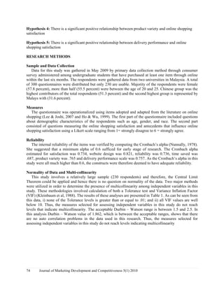 Hypothesis 4: There is a significant positive relationship between product variety and online shopping 
satisfaction 
Hypothesis 5: There is a significant positive relationship between delivery performance and online 
shopping satisfaction 
RESEARCH METHODS 
Sample and Data Collection 
Data for this study was gathered in May 2009 by primary data collection method through consumer 
survey administered among undergraduate students that have purchased at least one item through online 
within the last six months. The respondents were gathered data from two universities in Malaysia. A total 
of 300 questionnaires were distributed but only 230 are usable. Majority of the respondents were female 
(57.8 percent), more than half (55.5 percent) were between the age of 20 and 25. Chinese group was the 
highest contributors of the total respondents (51.3 percent) and the second highest group is represented by 
Malays with (31.6 percent). 
Measures 
The questionnaire was operationalized using items adopted and adapted from the literature on online 
shopping (Lee & Joshi, 2007 and Ho & Wu, 1999). The first part of the questionnaire included questions 
about demographic characteristics of the respondents such as age, gender, and race. The second part 
consisted of questions measuring the online shopping satisfaction and antecedents that influence online 
shopping satisfaction using a Likert scale ranging from 1= strongly disagree to 6 = strongly agree. 
Reliability 
The internal reliability of the items was verified by computing the Cronbach’s alpha (Nunnally, 1978). 
She suggested that a minimum alpha of 0.6 sufficed for early stage of research. The Cronbach alpha 
estimated for satisfaction was 0.734, website design was 0.821, reliability was 0.736, time saved was 
.687, product variety was .765 and delivery performance scale was 0.757. As the Cronbach’s alpha in this 
study were all much higher than 0.6, the constructs were therefore deemed to have adequate reliability. 
Normality of Data and Multi-collinearity 
This study involves a relatively large sample (230 respondents) and therefore, the Central Limit 
Theorem could be applied and hence there is no question on normality of the data. Two major methods 
were utilized in order to determine the presence of multicollinearity among independent variables in this 
study. These methodologies involved calculation of both a Tolerance test and Variance Inflation Factor 
(VIF) (Kleinbaum et al, 1988). The results of these analyses are presented in Table 1. As can be seen from 
this data, i) none of the Tolerance levels is greater than or equal to .01; and ii) all VIF values are well 
below 10. Thus, the measures selected for assessing independent variables in this study do not reach 
levels that indicate multicollinearity. The acceptable Durbin – Watson range is between 1.5 and 2.5. In 
this analysis Durbin – Watson value of 1.862, which is between the acceptable ranges, shows that there 
are no auto correlation problems in the data used in this research. Thus, the measures selected for 
assessing independent variables in this study do not reach levels indicating multicollinearity 
74 Journal of Marketing Development and Competitiveness 5(1) 2010 
 