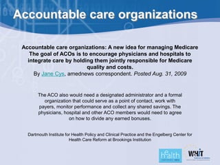 Accountable care organizations

 Accountable care organizations: A new idea for managing Medicare
    The goal of ACOs is to encourage physicians and hospitals to
   integrate care by holding them jointly responsible for Medicare
                          quality and costs.
     By Jane Cys, amednews correspondent. Posted Aug. 31, 2009


        The ACO also would need a designated administrator and a formal
          organization that could serve as a point of contact, work with
        payers, monitor performance and collect any shared savings. The
        physicians, hospital and other ACO members would need to agree
                      on how to divide any earned bonuses.


   Dartmouth Institute for Health Policy and Clinical Practice and the Engelberg Center for
                         Health Care Reform at Brookings Institution
 