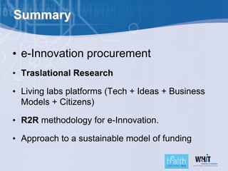 Summary


• e-Innovation procurement
• Traslational Research

• Living labs platforms (Tech + Ideas + Business
  Models + Citizens)

• R2R methodology for e-Innovation.

• Approach to a sustainable model of funding
 