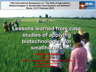 Andrea Sonnino
FAO consultant
ENEA – Biotechnologies and Agroindustry Division
Casaccia Research Centre
andrea.sonnino@enea.it
Lessons learned from case
studies of applying
biotechnologies for
smallhoders
FAO International Symposium on “The Role of Agricultural
Biotechnologies in Sustainable Food Systems and Nutrition”
Rome, 15-17 February 2016
 