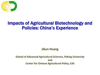 Impacts of Agricultural Biotechnology and
Policies: China’s Experience
Jikun Huang
School of Advanced Agricultural Sciences, Peking University
and
Center for Chinese Agricultural Policy, CAS
 