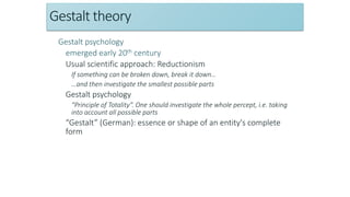 Gestalt theory
Gestalt psychology
emerged early 20th century
Usual scientific approach: Reductionism
If something can be broken down, break it down…
…and then investigate the smallest possible parts
Gestalt psychology
“Principle of Totality”. One should investigate the whole percept, i.e. taking
into account all possible parts
“Gestalt” (German): essence or shape of an entity's complete
form
 