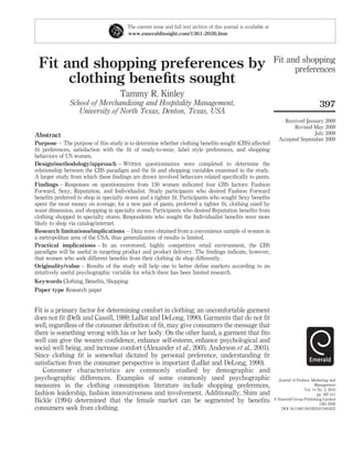 The current issue and full text archive of this journal is available at 
www.emeraldinsight.com/1361-2026.htm 
Fit and shopping preferences by 
clothing benefits sought 
Tammy R. Kinley 
School of Merchandising and Hospitality Management, 
University of North Texas, Denton, Texas, USA 
Abstract 
Purpose – The purpose of this study is to determine whether clothing benefits sought (CBS) affected 
fit preferences, satisfaction with the fit of ready-to-wear, label style preferences, and shopping 
behaviors of US women. 
Design/methodology/approach – Written questionnaires were completed to determine the 
relationship between the CBS paradigm and the fit and shopping variables examined in the study. 
A larger study from which these findings are drawn involved behaviors related specifically to pants. 
Findings – Responses on questionnaires from 150 women indicated four CBS factors: Fashion 
Forward, Sexy, Reputation, and Individualist. Study participants who desired Fashion Forward 
benefits preferred to shop in specialty stores and a tighter fit. Participants who sought Sexy benefits 
spent the most money on average, for a new pair of pants, preferred a tighter fit, clothing sized by 
waist dimension, and shopping in specialty stores. Participants who desired Reputation benefits from 
clothing shopped in specialty stores. Respondents who sought the Individualist benefits were more 
likely to shop via catalog/internet. 
Research limitations/implications – Data were obtained from a convenience sample of women in 
a metropolitan area of the USA, thus generalization of results is limited. 
Practical implications – In an overstored, highly competitive retail environment, the CBS 
paradigm will be useful in targeting product and product delivery. The findings indicate, however, 
that women who seek different benefits from their clothing do shop differently. 
Originality/value – Results of the study will help one to better define markets according to an 
intuitively useful psychographic variable for which there has been limited research. 
Keywords Clothing, Benefits, Shopping 
Paper type Research paper 
Fit is a primary factor for determining comfort in clothing; an uncomfortable garment 
does not fit (Delk and Cassill, 1989; LaBat and DeLong, 1990). Garments that do not fit 
well, regardless of the consumer definition of fit, may give consumers the message that 
there is something wrong with his or her body. On the other hand, a garment that fits 
well can give the wearer confidence, enhance self-esteem, enhance psychological and 
social well being, and increase comfort (Alexander et al., 2005; Anderson et al., 2001). 
Since clothing fit is somewhat dictated by personal preference, understanding fit 
satisfaction from the consumer perspective is important (LaBat and DeLong, 1990). 
Consumer characteristics are commonly studied by demographic and 
psychographic differences. Examples of some commonly used psychographic 
measures in the clothing consumption literature include shopping preferences, 
fashion leadership, fashion innovativeness and involvement. Additionally, Shim and 
Bickle (1994) determined that the female market can be segmented by benefits 
consumers seek from clothing. 
Fit and shopping 
preferences 
397 
Received January 2009 
Revised May 2009 
July 2009 
Accepted September 2009 
Journal of Fashion Marketing and 
Management 
Vol. 14 No. 3, 2010 
pp. 397-411 
q Emerald Group Publishing Limited 
1361-2026 
DOI 10.1108/13612021011061852 
 