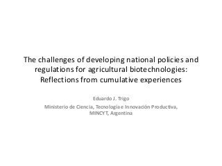 The challenges of developing national policies and
regulations for agricultural biotechnologies:
Reflections from cumulative experiences
Eduardo J. Trigo
Ministerio de Ciencia, Tecnología e Innovación Productiva,
MINCYT, Argentina
 