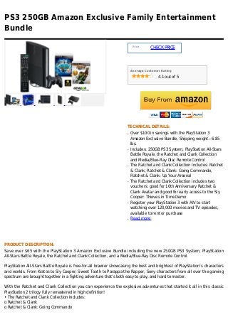 PS3 250GB Amazon Exclusive Family Entertainment
Bundle

                                                                        Price :
                                                                                  CHECK PRICE



                                                                       Average Customer Rating

                                                                                      4.1 out of 5




                                                                   TECHNICAL DETAILS:
                                                                   q   Over $100 in savings with the PlayStation 3
                                                                       Amazon Exclusive Bundle, Shipping weight : 6.85
                                                                       lbs.
                                                                   q   Includes: 250GB PS3 System, PlayStation All-Stars
                                                                       Battle Royale, the Ratchet and Clank Collection
                                                                       and Media/Blue-Ray Disc Remote Control
                                                                   q   The Ratchet and Clank Collection Includes: Ratchet
                                                                       & Clank, Ratchet & Clank: Going Commando,
                                                                       Ratchet & Clank: Up Your Arsenal
                                                                   q   The Ratchet and Clank Collection includes two
                                                                       vouchers: good for 10th Anniversary Ratchet &
                                                                       Clank Avatar and good for early access to the Sly
                                                                       Cooper: Thieves in Time Demo
                                                                   q   Register your PlayStation 3 with AIV to start
                                                                       watching over 120,000 movies and TV episodes,
                                                                       available to rent or purchase
                                                                   q   Read more




PRODUCT DESCRIPTION:
Save over $65 with the PlayStation 3 Amazon Exclusive Bundle including the new 250GB PS3 System, PlayStation
All-Stars Battle Royale, the Ratchet and Clank Collection, and a Media/Blue-Ray Disc Remote Control.

PlayStation All-Stars Battle Royale is free-for-all brawler showcasing the best and brightest of PlayStation’s characters
and worlds. From Kratos to Sly Cooper, Sweet Tooth to Parappa the Rapper, Sony characters from all over the gaming
spectrum are brought together in a fighting adventure that’s both easy to play, and hard to master.

With the Ratchet and Clank Collection you can experience the explosive adventures that started it all in this classic
PlayStation 2 trilogy fully remastered in high definition!
• The Ratchet and Clank Collection Includes:
o Ratchet & Clank
o Ratchet & Clank: Going Commando
 