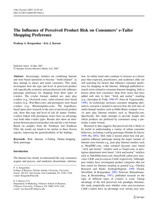The Influence of Perceived Product Risk on Consumers’ e-Tailer 
Shopping Preference 
Pradeep A. Korgaonkar Æ Eric J. Karson 
Published online: 18 May 2007 
 Springer Science+Business Media, LLC 2007 
Abstract Increasingly, retailers are combining Internet 
and store based operations to become ‘‘multi-channel’’ as 
they attempt to attract and retain customers. This study 
investigates how the type and level of perceived product 
risk (specifically economic and psychosocial risk) influence 
patronage preference for shopping from three types of 
e-tailers. The e-tailer formats studied are: pure play 
e-tailers (e.g., Overstock.com), value-oriented store based 
e-tailers (e.g., Wal-Mart.com), and prestigious store based 
e-tailers (e.g., Bloomingdales.com). The hypotheses, 
based upon prior research in the area of perceived product 
risk, show that type and level of risk do matter. Further, 
e-tailers linked with prestigious stores have an advantage 
over both other e-tailer types. Results also show an inter-action 
between perceived product risk and the e-tail format. 
Based on samples from the Northeast and Southeast 
USA, the results are found to be similar in these diverse 
regions, improving the generalizability of the findings. 
Keywords Risk  Internet  e-Tailing  Online shopping  
Store patronage 
Introduction 
The Internet has clearly revolutionized the way consumers 
acquire and process, and marketers disseminate, informa-tion. 
As online retail sales continue to increase at a slower 
pace than expected, practitioners, and academics alike are 
still searching for factors that influence consumer prefer-ence 
for shopping on the Internet. Although published re-search 
exists related to consumer Internet shopping, little is 
known about how consumers shop from stores that have 
added web sites to their ‘‘brick and mortar’’ retailing 
(e.g., Jarvenpaa  Todd, 1996–97; Jones  Vijayasarathy, 
1998). As technology increases consumer shopping alter-natives, 
research is needed to uncover how the web sites of 
multi-channel retailers such as Eddie Bauer compare vis-a-vis 
pure play Internet retailers such as Shopzilla.com. 
Specifically, this study attempts to provide insight into 
which products are preferred by consumers using a par-ticular 
e-tailer format. 
Research to date suggests that perceived risk is likely to 
be useful in understanding a variety of online consumer 
behaviors, including e-tailing patronage (Donthu  Garcia, 
1999; Ha, 2002). Still, little is known about how risk per-ceptions 
influence patronage among the major variants of 
Internet store formats e.g., pure play Internet retailers such 
as ShopNBC.com, value oriented discount store based 
‘‘click and mortar’’ retailers such as Target.com, or pres-tigious 
department store based ‘‘click and mortar’’ retailers 
such as Saksfifthavenue.com, henceforth called pure play, 
value CM, and prestigious CM, respectively. Although, 
past studies have investigated product categories that are 
best suited for Internet retailing in general (e.g., Cheskin 
Research and Studio Archtype/Sapient, 1999; Girard, 
Silverblatt,  Korgaonkar, 2002; Peterson, Balasubrama-nian, 
 Bronnenberg, 1997), published research on the 
topic of different types of e-tailers is scant. Taking 
advantage of the rich perceived risk paradigm literature, 
this study empirically tests whether value and prestigious 
CM e-tailers have an advantage over strictly pure play 
P. A. Korgaonkar 
College of Business, Florida Atlantic University, University 
Tower, 220 S.E. 2nd Avenue, Fort Lauderdale, FL 33301, USA 
e-mail: Korgaonk@fau.edu 
E. J. Karson () 
Department of Marketing, Villanova School of Business, 
Villanova University, Villanova, PA 19085-1678, USA 
e-mail: eric.karson@villanova.edu 
123 
J Bus Psychol (2007) 22:55–64 
DOI 10.1007/s10869-007-9044-y 
 