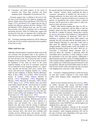 J Bus Psychol (2007) 22:55–64 57 
(b) Consumers will prefer products of low levels of 
economic risk versus high economic risk when 
shopping online; independent of psychosocial risk. 
Literature suggests that, in addition to the level of risk, 
the type of risk perceptions also influence shopping pref-erences. 
Studies such as Perry and Hamm (1969), Peter and 
Tarpey (1975), and Prasad (1975) suggest that the type of 
product risk influences purchase decisions. Derbaix (1983) 
and Mitchell (1999), studying food, cars, and TVs, show 
that economic risks play an important role in influencing 
purchasing decisions, while for clothing they suggest that 
psychosocial risks play an important role in buying deci-sions. 
Based on these past studies we hypothesize that: 
H2: Consumers patronage preferences will be influenced 
by the type of risk (economic and psychosocial) regardless 
of the level of risks. 
Online retail store type 
Although a limited number of empirical studies exist on the 
role consumer risk perceptions play in the selection of 
traditional and non-store shopping channels, little attention 
has been devoted to the role of perceived risks in online 
shopping format preference. Due to this limited research, 
the hypotheses of this study are based on the extant 
empirical findings on the level of consumers’ perceived 
risk in traditional in-store shopping channels (i.e., depart-ment, 
specialty and discount retail stores, catalog show-rooms) 
and non-in-store shopping channels (i.e., catalog 
orders by mail, telephone, or internet. Namely: Bhatnagar, 
Misra,  Rao, (2000); Cox  Rich, (1964); Festervand, 
Snyder,  Tsalikis, (1986); Hisrich, Dornoff,  
Kernan, (1972); Korgaonkar, (1982); Korgaonkar  
Moschis, (1989); Miyazaki  Fernandez, (2001); Prasad, 
(1975); Spence et al., (1970)). Results from non-online 
retail studies indicate that the ‘‘perceived risk of a product 
is transferable to the store that sells the product’’ 
(Korgaonkar, 1982, p 78). Previous findings also suggest 
that in-store shopping is perceived as less risky than tele-phone 
or mail catalog order shopping (Cox  Rich, 1964; 
Festervand et al., 1986; Spence et al., 1970). 
We propose that the work of Bettman (1973) provides a 
theoretical base for prior findings. Bettman posits that risk 
has two components: inherent risk that is endemic to a 
product class, and handled risk, a clear derivative of 
inherent risk, that varies with the amount of additional 
information available about the purchase. When looking at 
different retailer types (e.g., department stores, specialty 
stores, discount stores, and non-in store retailing) each 
certainly presents different types and amounts of infor-mation 
to consumers. In the literature reviewed, generally, 
the amount and type of information was greater for in-store 
than ‘‘at-home’’ retailers, likely explaining the drop in 
consumers’ perceptions of handled risk and increase in 
shopping preference for those stores with a physical pres-ence. 
The same is expected to hold true for e-commerce. In 
general, we hypothesize that e-tailers without a physical 
presence will be perceived as riskier places to shop com-pared 
to clicks and mortar e-tailers. 
Further, while Internet shopping does allow for 24/7 ac-cess, 
easier price comparisons, and the ability to find rare 
products, along with many other benefits, these advantages 
are offset by a number of concerns. Among these concerns 
are: privacy and security of the medium (e.g., Korgaonkar  
Wolin, 1999; Liebermann  Stashevsky, 2002), lack of 
familiarity or experience with certain online retailers, and 
generally, the risks associated with the intangible nature of 
online shopping. Patronage of a pure play e-tailer such as 
eBay poses the additional risks of getting a defective/ 
damaged product, delayed product arrival, the products not 
matching descriptions posted on the seller’s Web site, etc. 
Conversely, a store-based internet operation such as 
Sears.com allows the consumer to physically check the 
merchandise prior to purchase, or easily exchange or return 
the merchandise to the store after purchase. Additionally a 
physical presence provides a variety of available tangible cues 
such as product displays supplemented with POP material, as 
well as quality cues to help reduce perceived risk prior to and 
post-purchase. Thus the store based CM e-tailers are able to 
offer the best of both worlds and reduce the risks associated 
with shopping from a pure play e-tailer. Therefore: 
H3: Consumer’s shopping preferences will be the lowest 
for pure play e-tailers compared to store based CM 
e-tailers when shopping online, independent of product 
risk. 
Based on prior literature (Grewal, Iyer,  Levy, 2004), 
we further speculate that among store-based CM 
e-tailers, the prestige CM e-tailers, with their stronger 
brand reputations, will be perceived as less risky than value 
CM e-tailers, as their brand equity communicates a better 
selection of quality merchandise, as well as superior cus-tomer 
service versus discount stores, again reducing han-dled 
risk. Given this, our study predicts that online 
shoppers will perceive the lowest risk for shopping from a 
prestigious CM Web site, medium amounts of risk 
shopping from a value CM Web site, and the highest risk 
shopping from a pure play e-tailer. 
The following hypotheses, drawing on the increased 
levels of handled risk different e-tail formats allow, suggest 
that consumers’ online shopping preference will vary by 
the type of Internet store independent of the type of per-ceived 
product risk. Specifically, 
123 
 