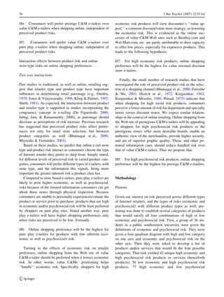58 J Bus Psychol (2007) 22:55–64 
H4: Consumers will prefer prestige CM e-tailers over 
value CM e-tailers when shopping online, independent of 
perceived product risks. 
H5: Consumers will prefer value CM e-tailers over 
pure play e-tailers when shopping online, independent of 
perceived product risks. 
Interaction effects between product risk and online 
store-type risks on online shopping preferences 
Two way interactions 
Past studies in traditional, as well as online, retailing sug-gest 
that retailer type and product type have important 
influences in determining retail patronage (e.g., Darden, 
1979; Jones  Vijayasarathy, 1998; Kling  Palmer, 1997; 
Sheth, 1983). As expected, the interaction between product 
and retailer type is supported in studies incorporating the 
congruency concept in e-tailing (De Figueiredo, 2000; 
Jahng, Jain,  Ramamurthy, 2000), as patronage should 
decrease as perceptions of risk increase. Previous research 
has suggested that perceived product risks affect prefer-ences 
not only for retail store selection, but between 
product categories as well (Bhatnagar et al., 2000; 
Miyazaki  Fernandez, 2001). 
Based on these studies, we predict that online e-tail store 
type and product risk interact as consumers choose the type 
of Internet retailer they prefer to shop from. Simply stated, 
for different levels of perceived risk in varied product cate-gories, 
consumers will prefer different types of e-tailers, with 
store type, and the information this signals, being more 
important the greater inherent risk a product class has. 
Compared to store based e-tailers, pure play e-tailers are 
likely to pose higher economic, as well as psychosocial, 
risks because of the limited information consumers can get 
about these stores through physical inspection. Because 
consumers are unable to personally experience/evaluate the 
product or service prior to purchase, products that are high 
in economic and/or psychosocial risk will be least preferred 
by shoppers on pure play sites. Stated another way, pure 
play e-tailers will have higher shopping preferences only 
when risks are perceived to be low. Formally: 
H6: Online shopping preference will be the highest for 
pure play e-tailers for products with low inherent (eco-nomic 
as well as psychosocial) risk. 
Turning to the effects of economic risk on retailer 
preference, online shopping from the Web site of value 
CM e-tailer should be preferred when it lowers economic 
risk. In other words, value CMs’ positioning helps 
‘‘handle’’ economic risk. Specifically, shoppers for high 
economic risk products will view discounter’s ‘‘value ap-peal,’’ 
a common discount/value store strategy, as lowering 
the economic risk. This is evidenced as the online suc-cesses 
of value CM Web sites such as Bestbuy.com and 
Wal-Mart.com, etc. are partly attributable to their capacity 
to offer low prices, especially for expensive products. This 
leads to the following hypothesis: 
H7: For high economic risk products, online shopping 
preference will be the highest for value oriented discount 
store e-tailers. 
Finally, the small number of research studies that have 
investigated the role of perceived product risk in the selec-tion 
of a shopping channel (Bhatnagar et al., 2000; Forsythe 
 Shi, 2003; Hisrich et al., 1972; Korgaonkar, 1982; 
Korgaonkar  Moschis, 1989; Prasad, 1975) indicate that 
when shopping for high social risk products, consumers 
perceive a lower amount of risk for department and specialty 
stores versus discount stores. We expect similar relation-ships 
in the context of online retailing. Online shopping from 
the Web site of prestigious CM e-tailers will be appealing 
to shoppers for high psychosocial risk products as the 
prestigious stores: offer more desirable brands, enable an 
authentic view of the merchandise, provide higher security, 
and are of superior graphic quality. These, and other po-tential 
information cues, should reduce handled risk over 
that of value CM e-tailers. Thus we propose that: 
H8: For high psychosocial risk products, online shopping 
preference will be the highest for prestige CM e-etailers. 
Methodology 
Pretests 
Given our interest on risk perceived across different types 
of Internet retailers, and the types of risks (economic and 
psychosocial) with different product types as well, pre-testing 
was done to establish several categories of products 
that would satisfy all four combinations of high or low 
economic and psychosocial risk. First, a group of 36 stu-dents 
in a public southeastern university were given the 
definitions of economic and psychosocial risk. They were 
given a four quadrant diagram with high and low category 
on one axis and economic and psychosocial risk on the 
other axis. Then they were asked to develop a list of 
products and/or services that would fit the four possible 
categories. That task yielded 42 unique high economic and 
high psychosocial risk products or services (henceforth 
products), 56 low economic and high psychosocial risk 
products, 77 high economic and low psychosocial 
123 
 