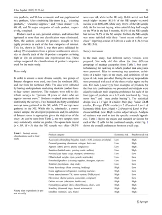 J Bus Psychol (2007) 22:55–64 59 
risk products, and 96 low economic and low psychosocial 
risk products. After combining like items (e.g., ‘‘cleaning 
products,’’ ‘‘cleaning supplies,’’ and ‘‘glass cleaner’’) 34, 
40, 45, and 50 major categories of each product, respec-tively, 
remained. 
Products such as cars, personal services, and tattoos that 
appeared in more than one classification were eliminated. 
Next, the authors selected 16 products thought to best 
typify products in each of the four categories of interest. 
This list, shown in Table 1, was then cross validated by 
asking 99 respondents from a private northeastern univer-sity 
to classify each of the 16 product categories as being 
high or low on economic and psychosocial risk. These 
ratings supported the classifications of product categories 
used for the main study. 
Main study 
In order to ensure a more diverse sample, two groups of 
Internet shoppers were used, one from the southeast (SE), 
and one from the northeast (NE). The data were collected 
by having undergraduate marketing students conduct face-to- 
face survey interviews. The students were told to dis-tribute 
surveys to ‘‘persons 18 years or older who are 
regular internet users.’’ Students received extra-credit for 
distributing the surveys. Two hundred and forty completed 
surveys were gathered in the SE, while 276 surveys were 
gathered in the NE. While this is, admittedly, a conve-nience 
sample, the divergent populations and pre-selection 
of Internet users is appropriate given the objectives of the 
study. As can be seen from Table 2, the two samples were 
only statistically similar on gender. Chi-square tests reveal 
(p  .05, df = 5) that the NE sample was older (38.5% 
were over 44, while in the SE only 16.6% were), and had 
much higher income (41.1% of the NE sample recorded 
income over $100,000, while only 10.4% of the SE sample 
did). As for Internet buying, when asked if they had bought 
on the Web in the last 6 months, 85.5% of the NE sample 
had versus 74.6% of the SE sample. Further, the NE sample 
was more satisfied with their ‘‘most recent online pur-chase’’ 
reporting a mean of 4.26 (on a scale of 1–5), versus 
the SE (3.6). 
Survey instrument 
In the main study, four different survey versions were 
prepared. Not only did this allow for four different 
groupings of product categories from Table 1, but coun-terbalancing 
the ordering in which product risk categories 
were presented. Prior to answering any questions, defini-tions 
of e-tailer types in the study, and definitions of the 
types of risk, were provided. During the survey respondents 
were presented with each of the three e-tailer types one by 
one. For each e-tailer type four examples of products for 
the four risk combinations we presented and subjects were 
asked to indicate their shopping preference for each of the 
four types of products on a 1–5 scale (anchored by ‘‘may 
never buy’’ and ‘‘may prefer buying’’). The statistical 
design was a 3 (Type of e-tailer: Pure play, Value CM 
e-tailer, Prestige CM e-tailer) · 2 (Perceived Level of 
Economic Risk: Low, High) · 2 (Perceived Level of Psy-chosocial 
Risk: Low, High) within subject design. Analysis 
of variance was used to test the specific research hypoth-esis. 
Table 3 shows the means and standard deviations for 
each of the 12 cells for the combined sample, while Fig. 1 
shows the overall preferences between e-tail type. 
Table 1 Product service 
classifications used in final 
study 
Ninety nine respondents in pre-test 
to verify 
Product category Economic risk Psychosocial risk 
Accessories (friendship bracelet, watch  $40, costume jewellery) Low High 
Personal grooming (deodorant, cologne, hair care) Low High 
Apparel (fabric gloves, plastic sunglasses) Low High 
Sundries (bottled water, greeting cards, wallets) Low High 
Personal care items (soap, shampoo, toothbrush) Low Low 
Office/school supplies (pen, pencil, notebooks) Low Low 
Household products (cleaning supplies, detergent, napkins) Low Low 
Toiletries (toothpaste, chap stick) Low Low 
Home furnishings (floor covering, bedding) High Low 
Home appliances (refrigerator, washing machine) High Low 
Home entertainment (TV, stereo system, DVD player) High Low 
Electronics (digital camera, camcorder, computer) High Low 
Online services (education, health care) High High 
Formal/dress apparel (dress shirts/blouses, shoes, suit) High High 
Jewellery (diamond rings, formal wristwatch) High High 
Durables (furniture, cars, boats) High High 
123 
 