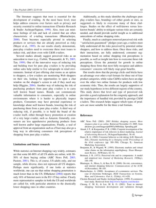 J Bus Psychol (2007) 22:55–64 63 
The literature suggests that trust is essential for the 
development of e-tailing. At the most basic level, trust 
helps address concerns over factors such as privacy and 
security essential to online transactions (Cheskin Research 
 Studio Archtype/Sapient, 1999). Also, trust can mini-mize 
feelings of risk and lack of control that are often 
characteristic of e-tailing transactions (Bhattacherjee, 
2000). Trust becomes especially pivotal in selecting 
products or services that are already perceived as risky 
(Mayer et al., 1995). As our results clearly demonstrate, 
pure-play e-tailers need to overcome these trust issues to 
reduce risk, and draw even with CM e-tailers. 
Several studies already suggest perceived risks as an 
antecedent to trust (e.g., Corbitt, Thanasankit,  Yi, 2003; 
Tan, 1999). One of the innovative ways of reducing risk 
and building trust for pure play e-tailers is by providing 
online sales help similar to live salespeople in retail envi-ronments. 
Instead of just offering chat rooms as an option 
to shoppers, a few e-tailers are monitoring Web shoppers 
on their site, looking for opportunities to open a chat 
window on the shopper’s screen to ask if they need any 
help (Higgins, 2004). Another way of reducing the risk of 
purchasing products from pure play e-tailers is to carry 
well known brand names. Brands can communicate 
valuable information to consumers, especially in online 
environments where it is harder to physically inspect 
products. Consumers may have personal experience or 
knowledge about well known brands, lowering the risk of 
purchasing them from a pure play e-tailer. A third way of 
reducing risk, if possible, is to build the brand of the 
e-tailer itself, either through heavy promotion or creation 
of a very large e-tailer, such as Amazon. Generally, con-sumers 
are less apprehensive purchasing products from 
well known and/or large organizations. Finally, a seal of 
approval from an organization such as eTrust may also go a 
long way in alleviating consumers risk perceptions of 
shopping from pure play e-tailers. 
Limitations and future research 
While statistics on Internet shopping vary widely, estimates 
are that some 60–80% of all US adults are online, with 30– 
50% of them buying online (ABC News Poll, 2003; 
Pastore, 2001). This is, of course, US adults only, and our 
sample, while diverse, does not represent all US shoppers. 
Perhaps more significantly, if one looks at statistics 
worldwide, one can see that online shopping penetration is 
much lower than in the US. EMarketer (2004) reports that 
only 16% of Internet users in the EU-15 buy online. Clearly 
more representative samples in both the US and worldwide 
are called for, with particular attention to the drastically 
lower shopping rates in other countries. 
Additionally, as this study identifies the challenges pure 
play e-tailers face, branding—of either goods or sites, as 
suggested—is likely to overcome many of these chal-lenges. 
Studies on the effect of well-known versus less-known 
brands’ ability to mitigate various risks are certainly 
needed, and should provide useful insight as to additional 
antecedents of online shopping risks. 
Finally, much as catalogers removed perceived risk with 
‘‘satisfaction guaranteed’’ pledges years ago, e-tailers must 
fully understand all the risks perceived by potential online 
shoppers, and how to address them. Once these risks, and 
their interactions, are fully understood, consumer seg-mentation 
based on online shopping risk perceptions is 
possible, as well as insight into how to overcome these risk 
perceptions. Given the potential for growth in online 
shopping those firms that most fully recognize and address 
consumers’ concerns will likely reap great benefits. 
Our results show that the prestige clicks and bricks have 
an advantage over other e-tail formats for three out of four 
product categories, while value CM e-tailers have an edge 
over the other two online formats for products with low 
economic risks. Thus, the results are largely supportive of 
our study hypotheses in two different regions of the country. 
This study shows that level and type of perceived risk 
provides a good explanation for the congruity approach, and 
the importance of handled risk provided by prestige CM 
e-tailers. This research helps suggest which types of prod-ucts 
are most suitable for the three e-tail formats. 
References 
ABC News Poll. (2003). 2003 Holiday shopping season: More 
shoppers plan to go online. Retrieved November 23, 2005, from 
abcnews.go.com/images/pdf/883a36Holiday Spending.pdf 
Akaah, I. P.,  Korgaonkar, P. K. (1988). Conjoint investigation of the 
relative importance of risk relievers in direct marketing. Journal 
of Advertising Research, 28(August/September), 38–44. 
Bauer, R. A. (1960). Consumer behavior as risk taking. In R. Hancock 
(Ed.), Dynamic marketing for a changing world: Proceedings of 
the 43rd conference (pp. 389–398). Chicago, IL: American 
Marketing Association. 
Benjamin, R.,  Wigand, W. (1995). Electronic markets and virtual 
value chains on the information superhighway. Sloan Manage-ment 
Review, 36(Winter), 62–72. 
Bettman, J. R. (1973). Perceived risk and its components: A model 
and empirical test. Journal of Marketing Research, 19(May), 
184–190. 
Bhatnagar, A., Misra, S.,  Rao, R. H. (2000). On risk, convenience, 
and internet shopping behavior. Communications of the ACM, 
43(November), 98–105. 
Bhattacherjee, A. (2000). Acceptance of e-commerce services: The 
case of electronic brokerages. IEEE Transactions on Systems, 
Man, and Cybernetics: Part A, 32(July), 411-420. 
Cheskin Research and Studio Archtype/Sapient. (1999). E-commerce 
trust study. Retrieved from http://www.Sapient.com/cheskin 
Cheung, C. M. K.,  Lee, M. K. O. (2001). Trust in internet 
shopping: Instrument development and validation through 
123 
 