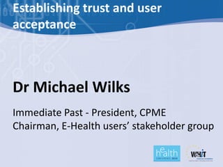 Establishing trust and user
acceptance



Dr Michael Wilks
Immediate Past - President, CPME
Chairman, E-Health users’ stakeholder group
 