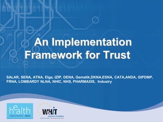 An Implementation
         Framework for Trust
SALAR, SENA, ATNA, Elga, IZIP, DENA, Gematik,DKNA,ESNA, CATA,ANDA, GIPDMP,
FRNA, LOMBARDY NLNA, NHIC, NHS, PHARMAXIS, Industry
 