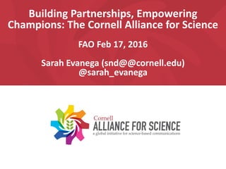 Building Partnerships, Empowering
Champions: The Cornell Alliance for Science
FAO Feb 17, 2016
Sarah Evanega (snd@@cornell.edu)
@sarah_evanega
 