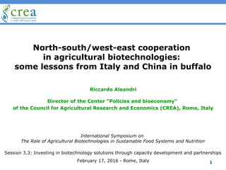 North-south/west-east cooperation
in agricultural biotechnologies:
some lessons from Italy and China in buffalo
Riccardo Aleandri
Director of the Center “Policies and bioeconomy”
of the Council for Agricultural Research and Economics (CREA), Rome, Italy
International Symposium on
The Role of Agricultural Biotechnologies in Sustainable Food Systems and Nutrition
February 17, 2016 - Rome, Italy
Session 3.3: Investing in biotechnology solutions through capacity development and partnerships
1
 
