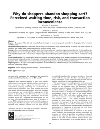 Why do shoppers abandon shopping cart? 
Perceived waiting time, risk, and transaction 
inconvenience 
Rajasree K. Rajamma 
Department of Marketing, Charles F. Dolan School of Business, Fairfield University, Fairfield, Connecticut, USA 
Audhesh K. Paswan 
Department of Marketing and Logistics, College of Business Administration, University of North Texas, Denton, Texas, USA, and 
Muhammad M. Hossain 
Department of ITDS, College of Business Administration, University of North Texas, Denton, Texas, USA 
Abstract 
Purpose – The purpose of this study is to explore the factors leading to the consumer’s propensity to abandon the shopping cart at the transaction 
completion stage. 
Design/methodology/approach – Data were collected using a self-administered survey distributed through the internet. The sample consisted of 
consumers who shopped online at least once during the preceding one-year period. 
Findings – The results indicate that perceived transaction inconvenience is the major predictor of shopping cart abandonment. The other predictors are 
perceived risk and perceived waiting time. Positive relationship was found between perceived transaction inconvenience, perceived risk and propensity 
to abandon the shopping cart. It was also found that propensity to abandon the shopping cart is negatively associated with the perception of waiting 
time. 
Practical implications – The paper provides transaction completion stage specific guidance to the managers operating in an online environment to 
prevent shopping cart abandonment at the transaction completion stage. Specifically, the findings suggest that marketers must pay attention to the 
perception of risk and transaction inconvenience; otherwise they risk losing consumers during the final stage of transaction. 
Originality/value – The paper examines the unexplored area of consumer behavior at the final stages of transaction culmination and, hence, is an 
initial step toward filling that gap. 
Keywords Internet shopping, Electronic commerce, Consumer behaviour 
Paper type Research paper 
An executive summary for managers and executive 
readers can be found at the end of this article. 
Marketers spend enormous amount of time, effort, energy, 
and resources to market and sell their products and services to 
their consumers. They engage in activities such as 
segmentation, targeting, positioning, and use the four Ps to 
ensure that the consumers select their product and service 
from a shelf full of competing products. Once the consumer 
selects a product and puts it in his/her shopping cart, he/she 
takes it to the checkout point. However, in some cases, for 
various reasons (e.g. long lines, cumbersome and tedious 
checkout process, etc.) consumers may abandon the cart. All 
the time, effort, energy, and resources spent till then goes to 
waste. While marketing literature is replete with investigations 
focusing on virtually every aspect of consumer and shopping 
behavior, little academic research focus has been directed 
toward understanding why consumers abandon a shopping 
cart towards the end, after they have selected the product. 
This is the impetus for our investigation and we hope that our 
findings would help fill this crucial knowledge gap. 
This phenomenon is especially pertinent in the context of 
e-commerce. Studies estimate that approximately 60-75 
percent of the shopping carts are abandoned before 
purchase is made (Goldwyn, 2002; Eisenberg, 2003; Oliver 
and Shor, 2003; Gold, 2007). In addition, trade data suggests 
that each incidence of shopping cart abandonment represents 
approximately $175 in lost sales to the online retailer 
(Mullins, 2000). The total online retailing industry loss, 
thus, would amount to more than $6.5 billion per year 
(McGlaughlin, 2001). Thus, online shopping behavior 
provides an ideal context for this investigation. It is 
important for managers (e.g. product, marketing, and 
retailing) operating in an online environment as well as 
researchers to understand the factors leading to shopping cart 
abandonment by consumers, so that they can avoid future 
financial losses as well as customer erosion. 
Shopping cart abandonment as examined in this paper 
comes right after the consumer has decided to purchase the 
products, but before the purchase is completed. A lack of 
understanding regarding this stage in the existing literature 
points to the need for this research. Several studies have 
focused on the antecedents to the decision whether to shop 
The current issue and full text archive of this journal is available at 
www.emeraldinsight.com/1061-0421.htm 
Journal of Product & Brand Management 
18/3 (2009) 188–197 
q Emerald Group Publishing Limited [ISSN 1061-0421] 
[DOI 10.1108/10610420910957816] 
188 
 