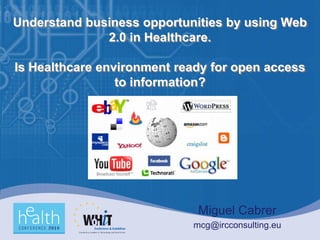 Understand business opportunities by using Web
              2.0 in Healthcare.

Is Healthcare environment ready for open access
                 to information?




                             Miguel Cabrer
                            mcg@ircconsulting.eu
 
