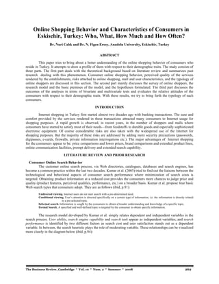 Online Shopping Behavior and Characteristics of Consumers in 
Eskisehir, Turkey: Who, What, How Much and How Often? 
Dr. Nuri Calık and Dr. N. Figen Ersoy, Anadolu University, Eskisehir, Turkey 
ABSTRACT 
This paper tries to bring about a better understanding of the online shopping behavior of consumers who 
reside in Turkey. It attempts to draw a profile of them with respect to their demographic traits. The study consists of 
three parts. The first part deals with the theoretical background based on literature review and summarizes past 
research dealing with this phenomenon. Consumer online shopping behavior, perceived quality of the services 
rendered by the establishments, risks attached to online shopping, mall and user characteristics, and the typology of 
online shoppers are discussed in this section. The second part mainly discusses the survey of online shoppers, the 
research model and the basic premises of the model, and the hypotheses formulated. The third part discusses the 
outcomes of the analyses in terms of bivariate and multivariate tests and evaluates the relative attitudes of the 
consumers with respect to their demographic traits. With these results, we try to bring forth the typology of such 
consumers. 
INTRODUCTION 
Internet shopping in Turkey first started almost two decades ago with banking transactions. The ease and 
comfort provided by the services rendered in these transactions attracted many consumers to Internet usage for 
shopping purposes. A rapid growth is observed, in recent years, in the number of shoppers and malls where 
consumers have started to satisfy most of their needs—from foodstuffs to durable goods and especially sophisticated 
electronic equipment. Of course considerable risks are also taken with the widespread use of the Internet for 
shopping purposes. But the majority of these risks are addressed by adding more security precautions (passwords, 
digipasses, e-cards, firewalls, private information interrogations etc.). The major advantages of Internet shopping 
for the consumers appear to be: price comparisons and lower prices, brand comparisons and extended product lines, 
online communication facilities, prompt delivery and extended search capability. 
LITERATURE REVIEW AND PRIOR RESEARCH 
Consumer Online Search Behavior 
The customer online search process, via Web directories, catalogues, databases and search engines, has 
become a common practice within the last two decades. Kumar et al. (2005) tried to find out the liaisons between the 
technological and behavioral aspects of consumer search performance where minimization of search costs is 
targeted. Obtaining product information at a reduced cost provides the consumers more chances to judge price and 
quality (product features, perceived qualities, performance, etc.) on a broader basis. Kumar et al. propose four basic 
Web search types that consumers adopt. They are as follows (ibid, p.91): 
Undirected viewing. Internet users do not start search with a pre-determined need. 
Conditional viewing. User’s attention is directed specifically on a certain type of information, i.e. the information is directly related 
to a pre-selected topic. 
Informal search. Information is sought by the consumers to obtain a broader understanding and knowledge of a specific topic. 
Formal Search. A specified and well-defined topic is targeted by the consumer to obtain specific information. 
The research model developed by Kumar et al. simply relates dependent and independent variables in the 
search process. User ability, search engine capability and search task appear as independent variables; and search 
performance is identified by two different factors as search cost and user satisfaction stands out as a dependent 
variable. In between, the search heuristic plays the role of moderating variable. These relationships can be visualized 
more clearly in the diagram below (ibid, p.94): 
The Business Review, Cambridge * Vol. 10 * Num. 2 * Summer * 2008 262 
 