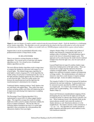 Deferred Pixel Shading on the PLAYSTATION®3
4
Figure 3: some test images of complex models rendered using the monochromatic shader. (Left) the dandelion is a challenging
test for shadow algorithms. The algorithm correctly reproduced the fine detail at the base of the plant as well as the internal
self-shadowing within the leaves. (Right) a tree model with over 100,000 polygons rendered above a grass colored surface.
fragment data it can be accommodated efficiently using
predetermined transfers of large blocks of data.
III. RELATED WORK
There is an extensive existing literature on shadow
algorithms. For a recent survey of real-time soft shadow
algorithms see [6]. For a broad review of traditional
shadow algorithms see [16].
The most efficient shadow algorithms work in image space
to compute the shading for each pixel with respect to a set
of point lights. The original image-space algorithm for
point lights is shadow mapping [15]. In this algorithm the
visible surface of each pixel is transformed into the view of
the light and then compared against the first visible surface
as seen from the light. If the first visible surface lies
between the transformed pixel and the light then the
transformed pixel is determined to be in shadow.
Traditional shadow mapping produces “hard'' shadows that
are solid black with jagged edges. They suffer from many
artifacts including surface acne (false self-shadowing due to
Z imprecision) and aliasing from imprecision in sampling
the light view.
The Percentage Closer Filtering algorithm [14] is
implemented in current GPUs to reduce jagged shadow
edges. This algorithm averages the results of multiple
depth tests within a pixel to produce fractional visibility for
pixels on shadow boundaries. This has the effect of
softening shadow boundaries but since it is a point light
algorithm it does not produce the wide penumbrae that
characterize shadows from area lights.
Adaptive Shadow Maps [4,13] address the problem of
shadow map aliasing by computing the light view at
multiple scales of resolution. The multiresolution map is
stored in the form of a hierarchical adaptive grid. This
approach can be costly because the model must be rendered
multiple times from the light view, once for each scale of
resolution.
Layered Depth Interval maps [2] combine shadow maps
taken from multiple points on the light surface. These are
resolved into a single map that represents fractional
visibility at multiple depths. In practice four discrete
depths were sufficient to produce complex self-shadowing
in foliage models. This method produces soft shadows at
interactive rates but is costly because it requires multiple
renders per light. It does not address translucency.
The irregular Z-buffer [11] has been proposed for hardware
realization for real-time rendering. It causes primitives to
be rasterized at points specified by a BSP tree rather than
on a regular grid. As a result it can eliminate aliasing
artifacts due to undersampling. This is similar to Alias-free
Shadow Maps [1].
Jensen and Christensen extended photon mapping [10] by
prolongating the rays shot from the lights and storing the
occluded hit points in a photon map which is typically a kd-
tree. When rendering a pixel x the algorithm looks up the
nearest photons around x and counts the numbers of
shadow photons ns and illumination photons ni in the
neighborhood. The shadow intensity is then estimated as V
= ni / (ns + ni). Our algorithm uses similar concepts to
gather fragments and shade pixels, and in addition works
with translucent materials.
 