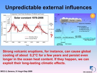 Unpredictable external influences
             Solar constant 1976-2008




                                        ?


  Strong volcanic eruptions, for instance, can cause global
  cooling of about 0,2°C for a few years and persist even
  longer in the ocean heat content. If they happen, we can
  exploit their long-lasting climatic effects.

WCC-3, Geneva, 31 Aug-4 Sep 2009
 
