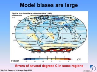 Model biases are large
           Typical bias in surface air temperature (SAT)
           ensemble mean
           error




          IPCC 2007


               Errors of several degrees C in some regions
WCC-3, Geneva, 31 Aug-4 Sep 2009
 
