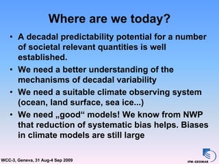 Where are we today?
   • A decadal predictability potential for a number
     of societal relevant quantities is well
     established.
   • We need a better understanding of the
     mechanisms of decadal variability
   • We need a suitable climate observing system
     (ocean, land surface, sea ice...)
   • We need „good“ models! We know from NWP
     that reduction of systematic bias helps. Biases
     in climate models are still large

WCC-3, Geneva, 31 Aug-4 Sep 2009
 