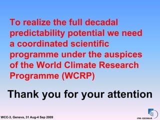 To realize the full decadal
     predictability potential we need
     a coordinated scientific
     programme under the auspices
     of the World Climate Research
     Programme (WCRP)

    Thank you for your attention
WCC-3, Geneva, 31 Aug-4 Sep 2009
 