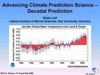 Advancing Climate Prediction Science –
          Decadal Prediction
                                   Mojib Latif
        Leibniz Institute of Marine Sciences, Kiel University, Germany




WCC-3, Geneva, 31 Aug-4 Sep 2009
 