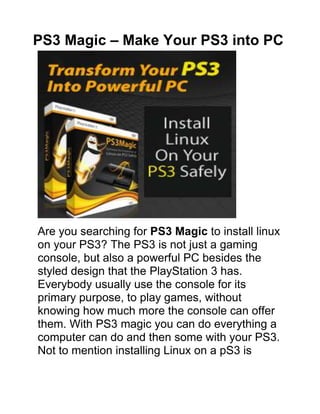PS3 Magic – Make Your PS3 into PC<br />Are you searching for PS3 Magic to install linux on your PS3? The PS3 is not just a gaming console, but also a powerful PC besides the styled design that the PlayStation 3 has. Everybody usually use the console for its primary purpose, to play games, without knowing how much more the console can offer them. With PS3 magic you can do everything a computer can do and then some with your PS3. Not to mention installing Linux on a pS3 is extremely easy. Here are some of the benefits associated with installing Linux on a PS3.<br />Click Here To Download PS3 Magic and Turn Your PS3 into PC<br />PS3 Magic – Advantages<br />,[object Object],When running the default PS3 Operating System only a few limited formats are properly read and recognized by the Playstation3. When you install Linux through PS3 magic many new formats become readable by your PS3 such as QuickTime and WMV and much more other.<br />,[object Object],All Linux version come with web-browsing pre-installed. Any Linux based browser will outperform the default PS3 web-browser by a mile. It’ll be much more efficient and faster when you are browsing the internet.<br />,[object Object],With Linux you’ll be able to handle your word processing and printing directly from your PS3, being given the option to install word processors such as Microsoft Word or Open Office and other like so. You’ll even be able to connect your printer to your PS3 and print out files and pictures after installing PS3 magic.<br />,[object Object],With Linux on your PS3 you’ll be able to literally install anything you want that’s compatible with Linux. This ranges from games to useful applications. From now on you can chat with msn, yahoo and other IM. You can play computer games. You can emulate different sega games and a lot of other great stuff that you can perform when you run linux on ps3.<br />,[object Object],Once you have Linux on your console you’ll be able to choose which Operating System you want to run at start-up. This way you can have the best of both worlds. Daily computing done on Linux and gaming done on the PS3 factory Operating System.<br />,[object Object],Installing Linux on your PS3 through PS3 Magic will not void you warranty at all since it’s not considered risky to install a custom Operating System on a PS3. With Ps3 Magic Your warranty will remain intact you don’t need any technical knowledge.<br />After reading the above benefits of installing Linux on PS3 through PS3 Magic take this one last thought into consideration. Sony constructed the PS3 with 8 CPU cores for a reason, and that reason was to make the PS3 a multi-functional supercomputer. Installing Linux on it will make this a possibility. Another tip that I offer you is the US Army has bought over 100 Ps3 for building a super computer. Make yours very easy.<br />Play Movies, Music, DVDs and Other PS Applications on Your PS3.<br />Resource To Download PS3 Magic For Your Playstation 3<br />Click Here To Download PS3 Magic and Turn Your PS3 into PC<br />