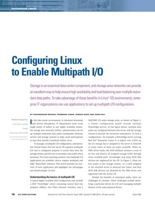 ENTERPRISE LINUX




   Configuring Linux
   to Enable Multipath I/O
                                      Storage is an essential data center component, and storage area networks can provide
                                      an excellent way to help ensure high availability and load balancing over multiple redun-
                                      dant data paths. To take advantage of these benefits in Linux® OS environments, enter-
                                      prise IT organizations can use applications to set up multipath I/O configurations.

                                      BY TESFAMARIAM MICHAEL, REZWANUL KABIR, JOSHUA GILES, AND JOHN HULL



   Related Categories:

     Fibre Channel switches           I   n the data center environment, to minimize downtime
                                          and service disruptions, IT departments must avoid
                                      single points of failure in any highly available system.
                                                                                                                    Dell/EMC CX series storage array, as shown in Figure 1;
                                                                                                                    a cluster configuration would include multiple
                                                                                                                    PowerEdge servers. As the figure shows, multiple data
                         Storage
                                      For storage area networks (SANs), administrators can set                      paths are configured between the server and the storage
Storage area network (SAN)            up multiple redundant data paths (multipaths) between                         system to provide the necessary redundancy. In such a
Visit www.dell.com/powersolutions     servers and storage systems to help avoid interruptions                       configuration—for example, a PowerEdge server running
   for the complete category index.
                                      in data flow should a hardware failure occur.                                 Red Hat® Enterprise Linux 4—a logical unit (LUN) on
                                           To manage a multipath I/O configuration, administra-                     the CX storage that is assigned to the server is detected
                                      tors should ensure that the server OS supports multipath                      as many times as there are paths available. When an
                                      I/O and is configured properly to access data from the                        HBA driver loads, the SCSI midlayer initiates a scan of
                                      storage system and fail over to secondary data paths when                     its bus and detects all assigned storage LUNs through
                                      necessary. For Linux operating systems, two multipath I/O                     every available path. Accordingly, that many SCSI disk
                                      applications are available: device mapper multipath and                       devices are registered by the OS. In Figure 1, there are
                                      EMC® PowerPath® software. This article provides an over-                      four paths to the storage system, so a LUN assigned
                                      view of each application and highlights the advantages                        to the attached server is detected four times, and four
                                      and disadvantages of each.                                                    SCSI disk devices are detected by the HBA driver and
                                                                                                                    registered with the server OS.
                                      Understanding the basics of multipath I/O                                           Despite the benefits of redundant paths, there are
                                      A typical highly available SAN configuration may include                      challenges to consider. These challenges include identi-
                                      a Dell™ PowerEdge™ server containing several host bus                         fying a particular device for I/O and managing multiple
                                      adapters (HBAs), two Fibre Channel switches, and a                            devices of the same physical device.


   108         DELL POWER SOLUTIONS                       Reprinted from Dell Power Solutions, August 2006. Copyright © 2006 Dell Inc. All rights reserved.        August 2006
 