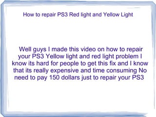 How to repair PS3 Red light and Yellow Light Well guys I made this video on how to repair your PS3 Yellow light and red light problem I know its hard for people to get this fix and I know that its really expensive and time consuming No need to pay 150 dollars just to repair your PS3  