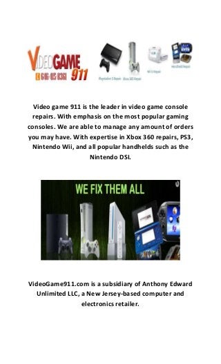 Video game 911 is the leader in video game console
repairs. With emphasis on the most popular gaming
consoles. We are able to manage any amount of orders
you may have. With expertise in Xbox 360 repairs, PS3,
Nintendo Wii, and all popular handhelds such as the
Nintendo DSI.
VideoGame911.com is a subsidiary of Anthony Edward
Unlimited LLC, a New Jersey-based computer and
electronics retailer.
 