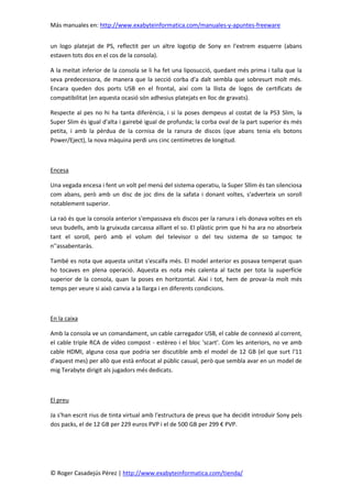 Más manuales en: http://www.exabyteinformatica.com/manuales-y-apuntes-freeware
© Roger Casadejús Pérez | http://www.exabyteinformatica.com/tienda/
un logo platejat de PS, reflectit per un altre logotip de Sony en l'extrem esquerre (abans
estaven tots dos en el cos de la consola).
A la meitat inferior de la consola se li ha fet una liposucció, quedant més prima i talla que la
seva predecessora, de manera que la secció corba d'a dalt sembla que sobresurt molt més.
Encara queden dos ports USB en el frontal, així com la llista de logos de certificats de
compatibilitat (en aquesta ocasió són adhesius platejats en lloc de gravats).
Respecte al pes no hi ha tanta diferència, i si la poses dempeus al costat de la PS3 Slim, la
Super Slim és igual d'alta i gairebé igual de profunda; la corba oval de la part superior és més
petita, i amb la pèrdua de la cornisa de la ranura de discos (que abans tenia els botons
Power/Eject), la nova màquina perdi uns cinc centímetres de longitud.
Encesa
Una vegada encesa i fent un volt pel menú del sistema operatiu, la Super Sllim és tan silenciosa
com abans, però amb un disc de joc dins de la safata i donant voltes, s'adverteix un soroll
notablement superior.
La raó és que la consola anterior s'empassava els discos per la ranura i els donava voltes en els
seus budells, amb la gruixuda carcassa aïllant el so. El plàstic prim que hi ha ara no absorbeix
tant el soroll, però amb el volum del televisor o del teu sistema de so tampoc te
n’'assabentaràs.
També es nota que aquesta unitat s'escalfa més. El model anterior es posava temperat quan
ho tocaves en plena operació. Aquesta es nota més calenta al tacte per tota la superfície
superior de la consola, quan la poses en horitzontal. Així i tot, hem de provar-la molt més
temps per veure si això canvia a la llarga i en diferents condicions.
En la caixa
Amb la consola ve un comandament, un cable carregador USB, el cable de connexió al corrent,
el cable triple RCA de vídeo compost - estèreo i el bloc 'scart'. Com les anteriors, no ve amb
cable HDMI, alguna cosa que podria ser discutible amb el model de 12 GB (el que surt l'11
d'aquest mes) per allò que està enfocat al públic casual, però que sembla avar en un model de
mig Terabyte dirigit als jugadors més dedicats.
El preu
Ja s'han escrit rius de tinta virtual amb l'estructura de preus que ha decidit introduir Sony pels
dos packs, el de 12 GB per 229 euros PVP i el de 500 GB per 299 € PVP.
 