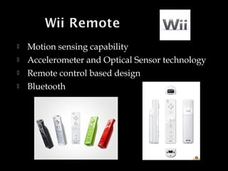 




Motion sensing capability
Accelerometer and Optical Sensor technology
Remote control based design
Bluetooth

 