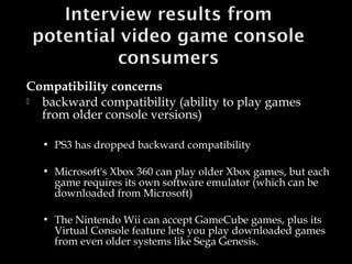 Compatibility concerns

backward compatibility (ability to play games
from older console versions)


PS3 has dropped backward compatibility



Microsoft's Xbox 360 can play older Xbox games, but each
game requires its own software emulator (which can be
downloaded from Microsoft)



The Nintendo Wii can accept GameCube games, plus its
Virtual Console feature lets you play downloaded games
from even older systems like Sega Genesis.

 