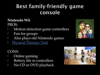 Nintendo Wii
PROS:

Motion-detection game controllers

Fun for groups

Also plays old Nintendo games

Physical Therapy Tool
CONS:

Online gaming cumbersome

Battery life in controllers

No CD or DVD playback

 