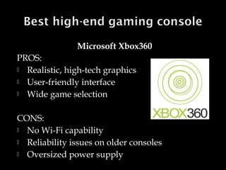 Microsoft Xbox360
PROS:
 Realistic, high-tech graphics
 User-friendly interface
 Wide game selection
CONS:
 No Wi-Fi capability
 Reliability issues on older consoles
 Oversized power supply

 