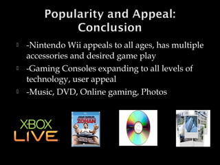 





-Nintendo Wii appeals to all ages, has multiple
accessories and desired game play
-Gaming Consoles expanding to all levels of
technology, user appeal
-Music, DVD, Online gaming, Photos

 