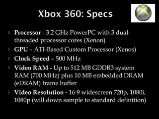 







Processor - 3.2 GHz PowerPC with 3 dualthreaded processor cores (Xenon)
GPU – ATI-Based Custom Processor (Xenos)
Clock Speed – 500 MHz
Video RAM - Up to 512 MB GDDR3 system
RAM (700 MHz) plus 10 MB embedded DRAM
(eDRAM) frame buffer
Video Resolution - 16:9 widescreen 720p, 1080i,
1080p (will down sample to standard definition)

 