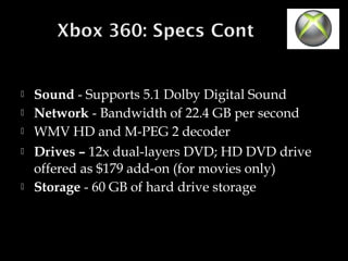 






Sound - Supports 5.1 Dolby Digital Sound
Network - Bandwidth of 22.4 GB per second
WMV HD and M-PEG 2 decoder
Drives – 12x dual-layers DVD; HD DVD drive
offered as $179 add-on (for movies only)
Storage - 60 GB of hard drive storage

 