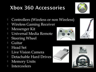 











Controllers (Wireless or non Wireless)
Wireless Gaming Receiver
Messenger Kit
Universal Media Remote
Steering Wheel
Guitar
Head Set
Live Vision Camera
Detachable Hard Drives
Memory Units
Intercoolers

 