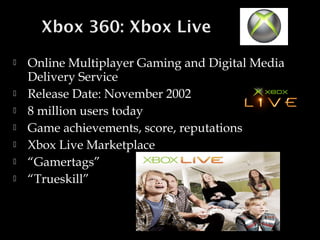 








Online Multiplayer Gaming and Digital Media
Delivery Service
Release Date: November 2002
8 million users today
Game achievements, score, reputations
Xbox Live Marketplace
“Gamertags”
“Trueskill”

 